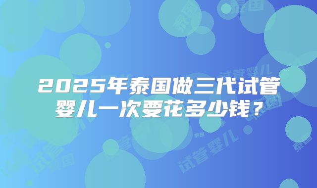 2025年泰国做三代试管婴儿一次要花多少钱？