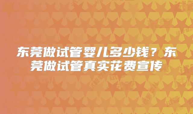 东莞做试管婴儿多少钱？东莞做试管真实花费宣传