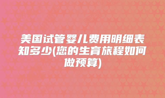 美国试管婴儿费用明细表知多少(您的生育旅程如何做预算)