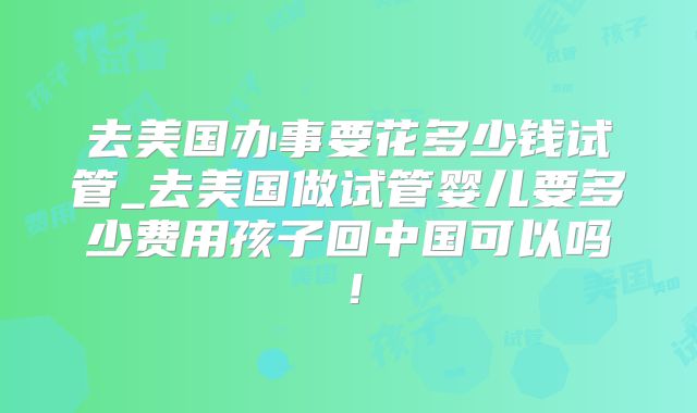 去美国办事要花多少钱试管_去美国做试管婴儿要多少费用孩子回中国可以吗！