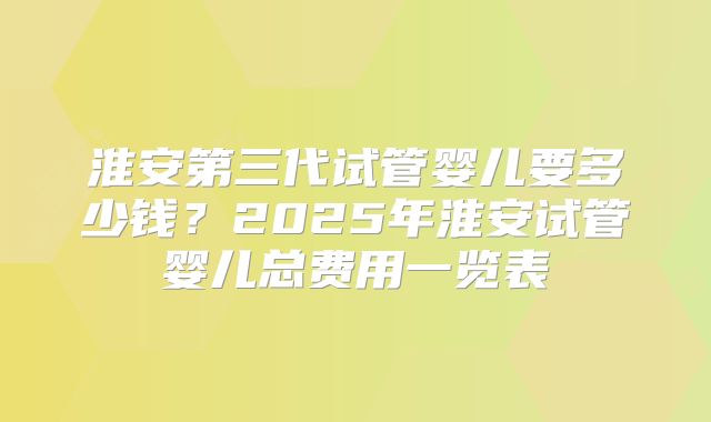 淮安第三代试管婴儿要多少钱？2025年淮安试管婴儿总费用一览表
