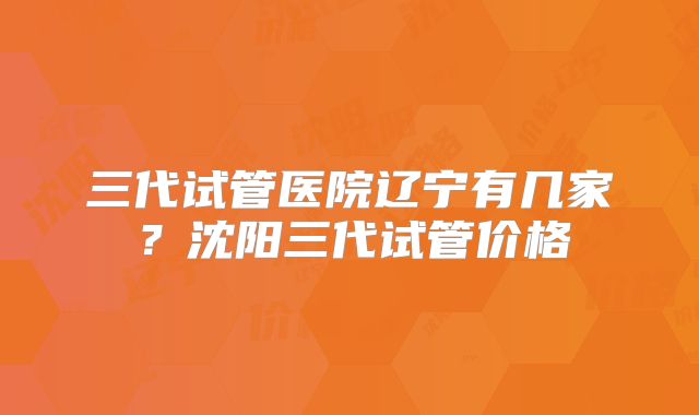 三代试管医院辽宁有几家？沈阳三代试管价格