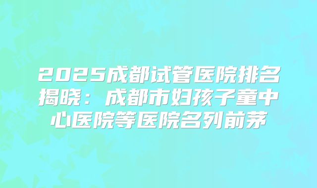 2025成都试管医院排名揭晓:成都市妇孩子童中心医院等医院名列前茅