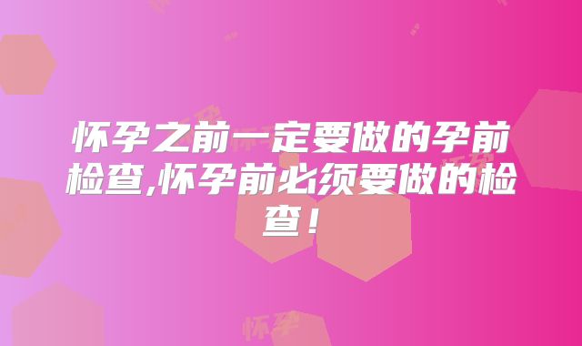 怀孕之前一定要做的孕前检查,怀孕前必须要做的检查！