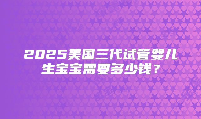 2025美国三代试管婴儿生宝宝需要多少钱？