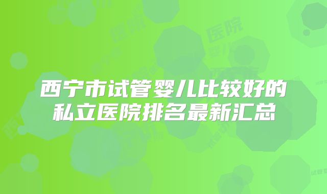 西宁市试管婴儿比较好的私立医院排名最新汇总