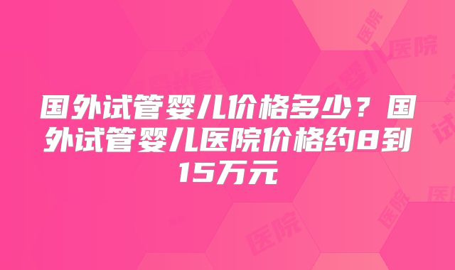国外试管婴儿价格多少？国外试管婴儿医院价格约8到15万元