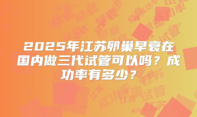 2025年江苏卵巢早衰在国内做三代试管可以吗？成功率有多少？