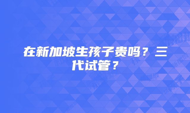 在新加坡生孩子贵吗？三代试管？