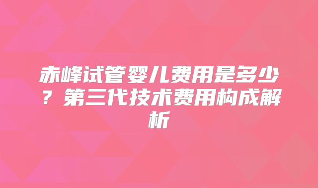 赤峰试管婴儿费用是多少？第三代技术费用构成解析