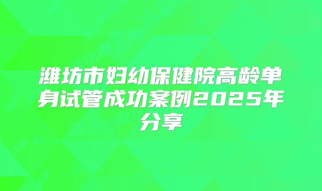 潍坊市妇幼保健院高龄单身试管成功案例2025年分享