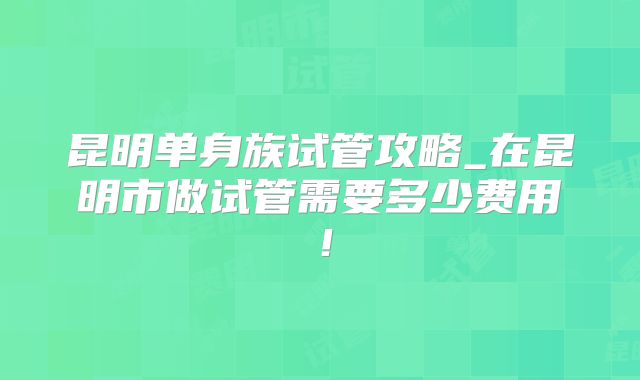 昆明单身族试管攻略_在昆明市做试管需要多少费用!