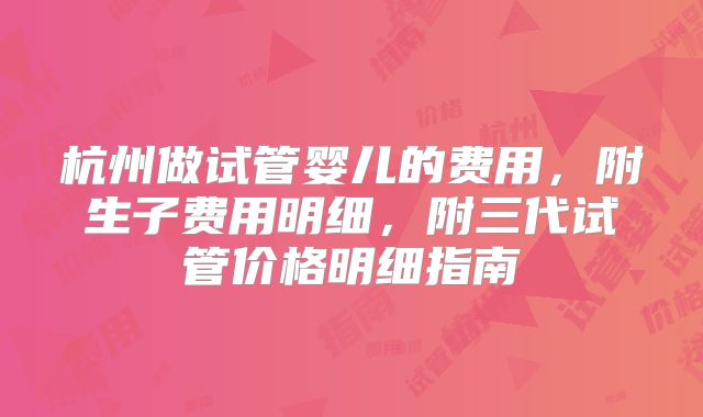 杭州做试管婴儿的费用，附生子费用明细，附三代试管价格明细指南
