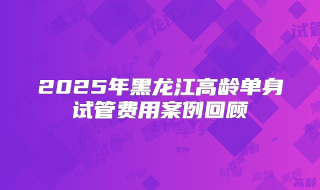2025年黑龙江高龄单身试管费用案例回顾