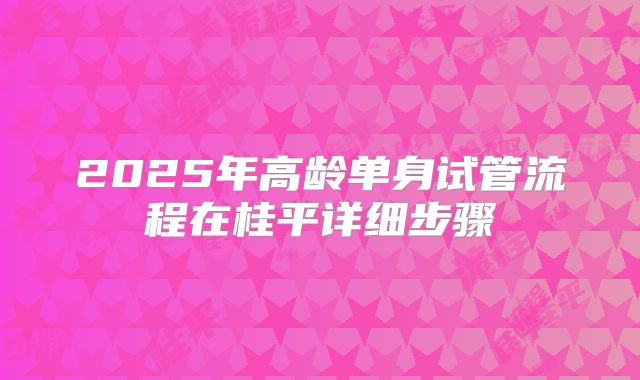 2025年高龄单身试管流程在桂平详细步骤