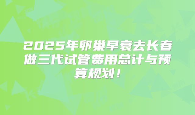 2025年卵巢早衰去长春做三代试管费用总计与预算规划！