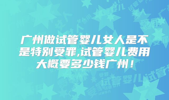 广州做试管婴儿女人是不是特别受罪,试管婴儿费用大概要多少钱广州！