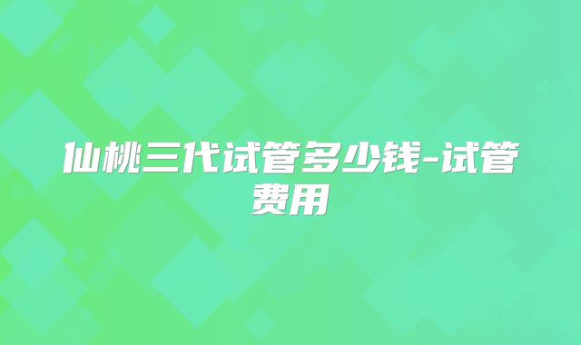 仙桃三代试管多少钱-试管费用