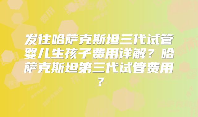 发往哈萨克斯坦三代试管婴儿生孩子费用详解?哈萨克斯坦第三代试管费用?
