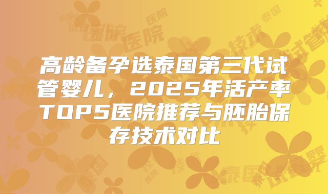 高龄备孕选泰国第三代试管婴儿，2025年活产率TOP5医院推荐与胚胎保存技术对比