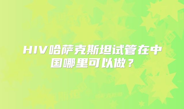 HIV哈萨克斯坦试管在中国哪里可以做？