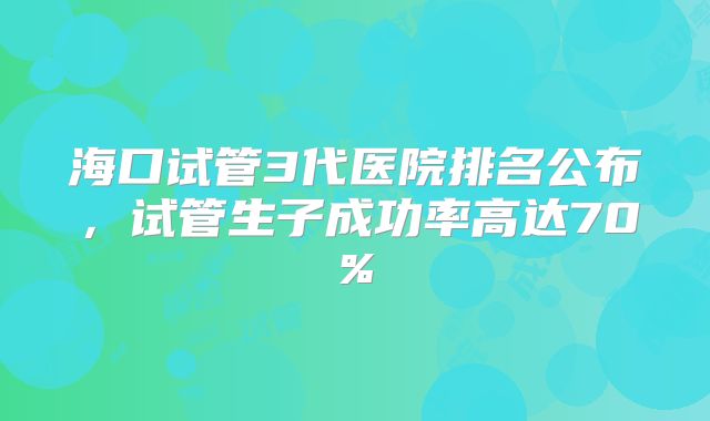 海口试管3代医院排名公布，试管生子成功率高达70%