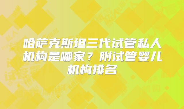 哈萨克斯坦三代试管私人机构是哪家？附试管婴儿机构排名