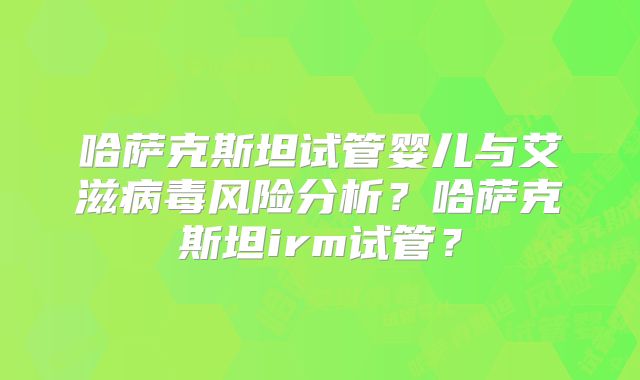 哈萨克斯坦试管婴儿与艾滋病毒风险分析？哈萨克斯坦irm试管？