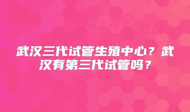 武汉三代试管生殖中心?武汉有第三代试管吗?