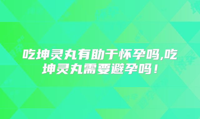 吃坤灵丸有助于怀孕吗,吃坤灵丸需要避孕吗!