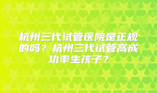 杭州三代试管医院是正规的吗？杭州三代试管高成功率生孩子？