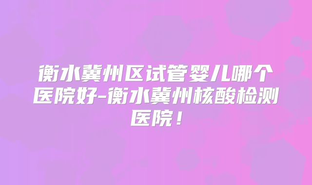 衡水冀州区试管婴儿哪个医院好-衡水冀州核酸检测医院！