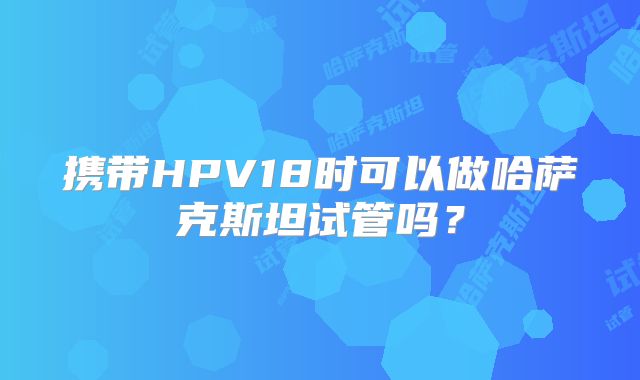 携带HPV18时可以做哈萨克斯坦试管吗？