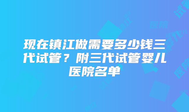 现在镇江做需要多少钱三代试管？附三代试管婴儿医院名单