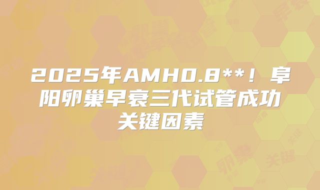 2025年AMH0.8**!阜阳卵巢早衰三代试管成功关键因素
