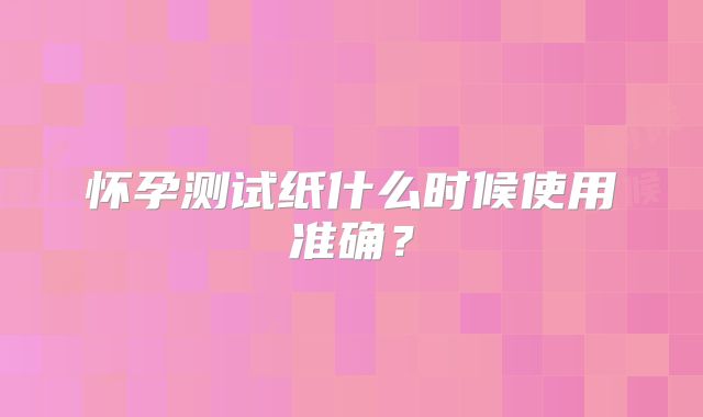 怀孕测试纸什么时候使用准确？