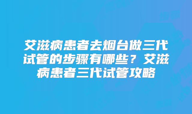 艾滋病患者去烟台做三代试管的步骤有哪些？艾滋病患者三代试管攻略