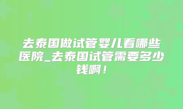 去泰国做试管婴儿看哪些医院_去泰国试管需要多少钱啊！