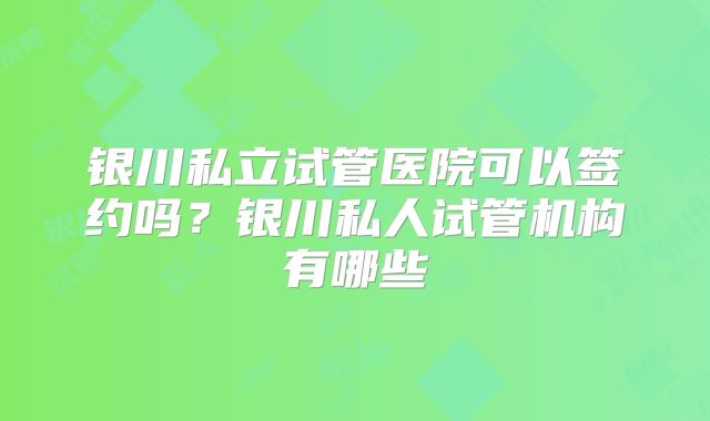 银川私立试管医院可以签约吗？银川私人试管机构有哪些