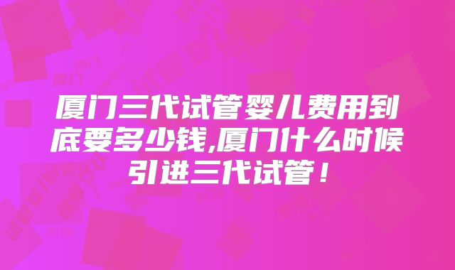 厦门三代试管婴儿费用到底要多少钱,厦门什么时候引进三代试管！