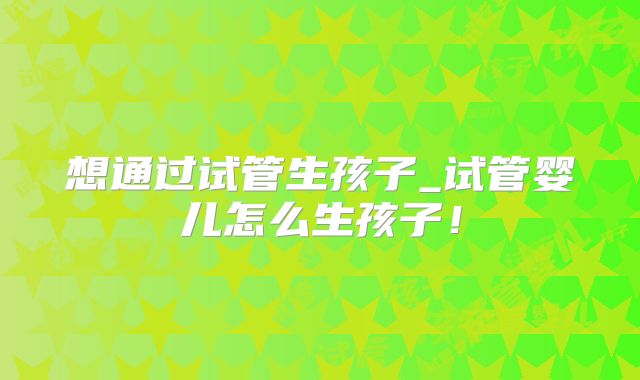 想通过试管生孩子_试管婴儿怎么生孩子！