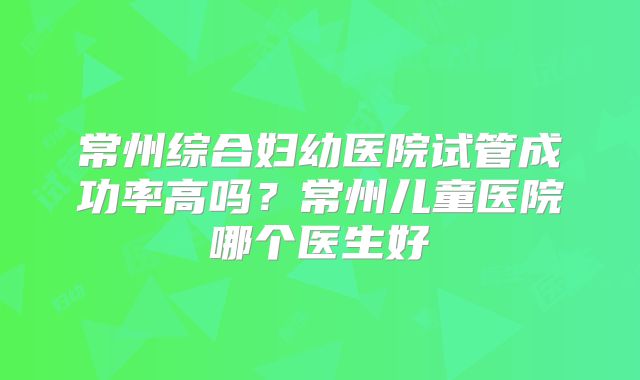 常州综合妇幼医院试管成功率高吗？常州儿童医院哪个医生好