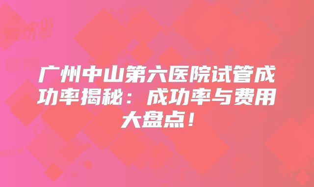 广州中山第六医院试管成功率揭秘:成功率与费用大盘点!