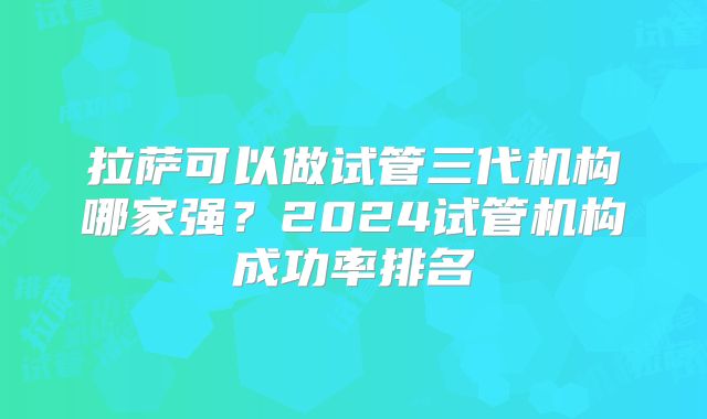 拉萨可以做试管三代机构哪家强？2024试管机构成功率排名