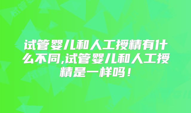 试管婴儿和人工授精有什么不同,试管婴儿和人工授精是一样吗！