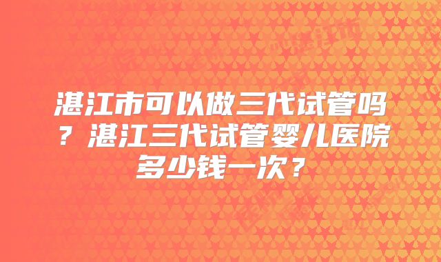 湛江市可以做三代试管吗？湛江三代试管婴儿医院多少钱一次？