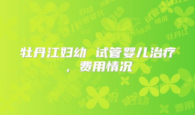 牡丹江妇幼 试管婴儿治疗,费用情况