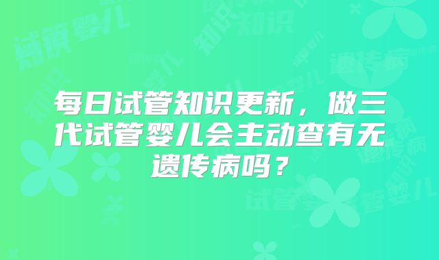 每日试管知识更新，做三代试管婴儿会主动查有无遗传病吗？