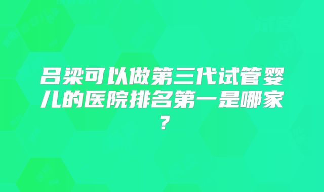 吕梁可以做第三代试管婴儿的医院排名第一是哪家？