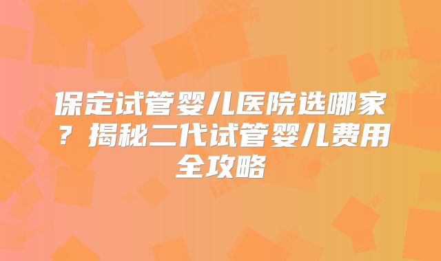 保定试管婴儿医院选哪家？揭秘二代试管婴儿费用全攻略
